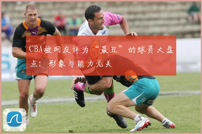 CBA被网友评为“最丑”的球员大盘点：形象与能力无关