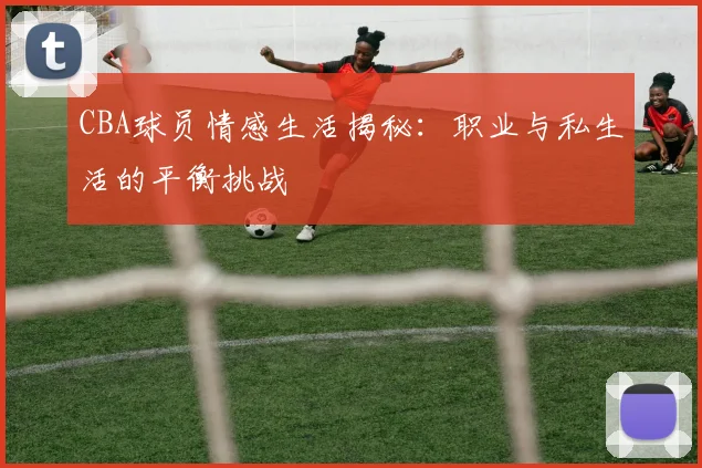CBA球员情感生活揭秘：职业与私生活的平衡挑战